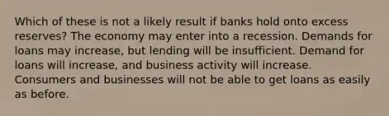 Which of these is not a likely result if banks hold onto excess reserves? The economy may enter into a recession. Demands for loans may increase, but lending will be insufficient. Demand for loans will increase, and business activity will increase. Consumers and businesses will not be able to get loans as easily as before.