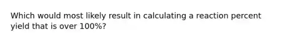 Which would most likely result in calculating a reaction percent yield that is over 100%?