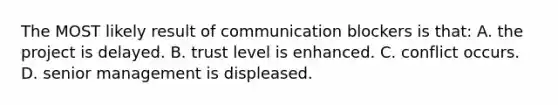 The MOST likely result of communication blockers is that: A. the project is delayed. B. trust level is enhanced. C. conflict occurs. D. senior management is displeased.