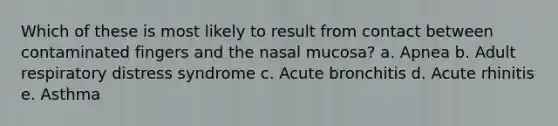 Which of these is most likely to result from contact between contaminated fingers and the nasal mucosa? a. Apnea b. Adult respiratory distress syndrome c. Acute bronchitis d. Acute rhinitis e. Asthma