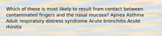 Which of these is most likely to result from contact between contaminated fingers and the nasal mucosa? Apnea Asthma Adult respiratory distress syndrome Acute bronchitis Acute rhinitis