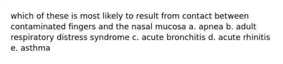 which of these is most likely to result from contact between contaminated fingers and the nasal mucosa a. apnea b. adult respiratory distress syndrome c. acute bronchitis d. acute rhinitis e. asthma