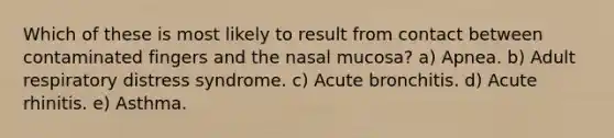 Which of these is most likely to result from contact between contaminated fingers and the nasal mucosa? a) Apnea. b) Adult respiratory distress syndrome. c) Acute bronchitis. d) Acute rhinitis. e) Asthma.