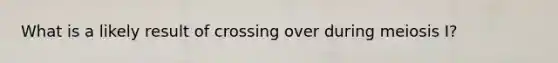 What is a likely result of crossing over during meiosis I?