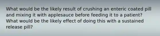 What would be the likely result of crushing an enteric coated pill and mixing it with applesauce before feeding it to a patient? What would be the likely effect of doing this with a sustained release pill?