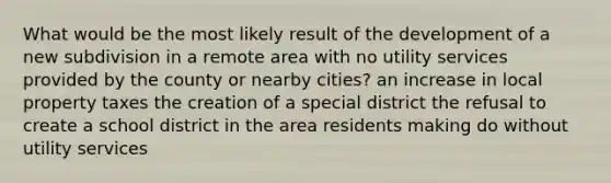 What would be the most likely result of the development of a new subdivision in a remote area with no utility services provided by the county or nearby cities? an increase in local property taxes the creation of a special district the refusal to create a school district in the area residents making do without utility services