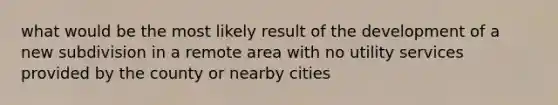 what would be the most likely result of the development of a new subdivision in a remote area with no utility services provided by the county or nearby cities