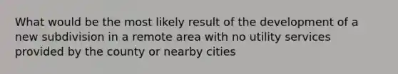 What would be the most likely result of the development of a new subdivision in a remote area with no utility services provided by the county or nearby cities