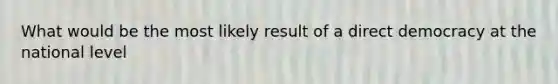 What would be the most likely result of a direct democracy at the national level