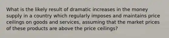 What is the likely result of dramatic increases in the money supply in a country which regularly imposes and maintains price ceilings on goods and services, assuming that the market prices of these products are above the price ceilings?