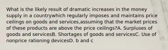 What is the likely result of dramatic increases in the money supply in a countrywhich regularly imposes and maintains price ceilings on goods and services,assuming that the market prices of these products are above the price ceilings?A. Surpluses of goods and servicesB. Shortages of goods and servicesC. Use of nonprice rationing devicesD. b and c