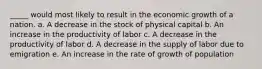 _____ would most likely to result in the economic growth of a nation. a. A decrease in the stock of physical capital b. An increase in the productivity of labor c. A decrease in the productivity of labor d. A decrease in the supply of labor due to emigration e. An increase in the rate of growth of population