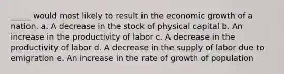 _____ would most likely to result in the economic growth of a nation. a. A decrease in the stock of physical capital b. An increase in the productivity of labor c. A decrease in the productivity of labor d. A decrease in the supply of labor due to emigration e. An increase in the rate of growth of population