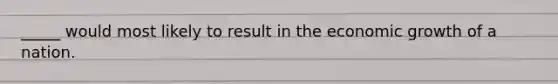 _____ would most likely to result in the economic growth of a nation.