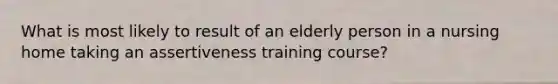 What is most likely to result of an elderly person in a nursing home taking an assertiveness training course?