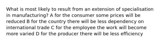 What is most likely to result from an extension of specialisation in manufacturing? A for the consumer some prices will be reduced B for the country there will be less dependency on international trade C for the employee the work will become more varied D for the producer there will be less efficiency