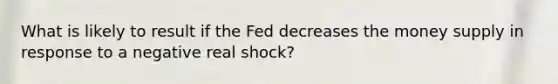 What is likely to result if the Fed decreases the money supply in response to a negative real shock?