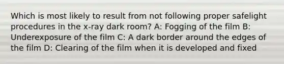 Which is most likely to result from not following proper safelight procedures in the x-ray dark room? A: Fogging of the film B: Underexposure of the film C: A dark border around the edges of the film D: Clearing of the film when it is developed and fixed