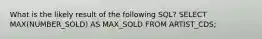 What is the likely result of the following SQL? SELECT MAX(NUMBER_SOLD) AS MAX_SOLD FROM ARTIST_CDS;