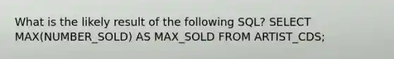 What is the likely result of the following SQL? SELECT MAX(NUMBER_SOLD) AS MAX_SOLD FROM ARTIST_CDS;