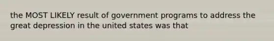 the MOST LIKELY result of government programs to address the great depression in the united states was that