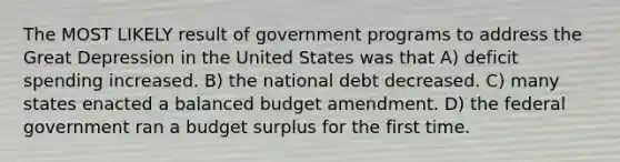 The MOST LIKELY result of government programs to address the Great Depression in the United States was that A) deficit spending increased. B) the national debt decreased. C) many states enacted a balanced budget amendment. D) the federal government ran a budget surplus for the first time.