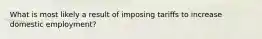 What is most likely a result of imposing tariffs to increase domestic employment?