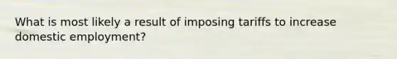 What is most likely a result of imposing tariffs to increase domestic employment?