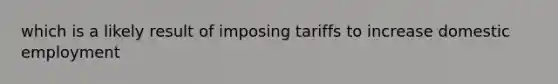 which is a likely result of imposing tariffs to increase domestic employment