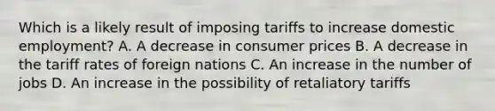 Which is a likely result of imposing tariffs to increase domestic employment? A. A decrease in consumer prices B. A decrease in the tariff rates of foreign nations C. An increase in the number of jobs D. An increase in the possibility of retaliatory tariffs