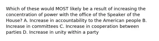 Which of these would MOST likely be a result of increasing the concentration of power with the office of the Speaker of the House? A. Increase in accountability to the American people B. Increase in committees C. Increase in cooperation between parties D. Increase in unity within a party