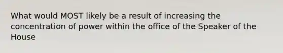 What would MOST likely be a result of increasing the concentration of power within the office of the Speaker of the House