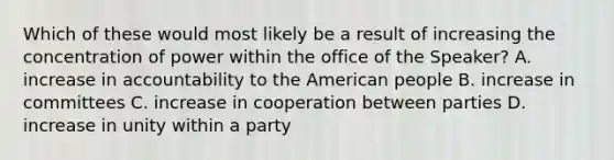 Which of these would most likely be a result of increasing the concentration of power within the office of the Speaker? A. increase in accountability to the American people B. increase in committees C. increase in cooperation between parties D. increase in unity within a party