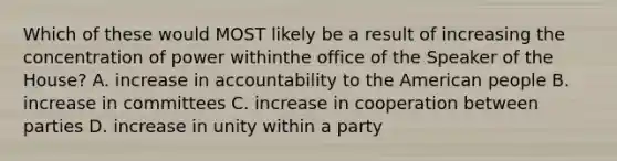 Which of these would MOST likely be a result of increasing the concentration of power withinthe office of the Speaker of the House? A. increase in accountability to the American people B. increase in committees C. increase in cooperation between parties D. increase in unity within a party