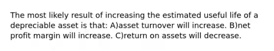 The most likely result of increasing the estimated useful life of a depreciable asset is that: A)asset turnover will increase. B)net profit margin will increase. C)return on assets will decrease.