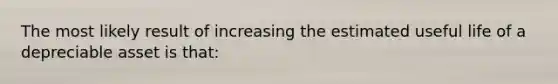 The most likely result of increasing the estimated useful life of a depreciable asset is that: