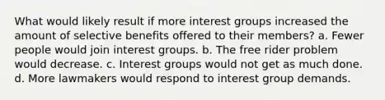 What would likely result if more interest groups increased the amount of selective benefits offered to their members? a. Fewer people would join interest groups. b. The free rider problem would decrease. c. Interest groups would not get as much done. d. More lawmakers would respond to interest group demands.