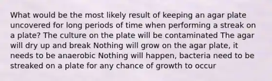 What would be the most likely result of keeping an agar plate uncovered for long periods of time when performing a streak on a plate? The culture on the plate will be contaminated The agar will dry up and break Nothing will grow on the agar plate, it needs to be anaerobic Nothing will happen, bacteria need to be streaked on a plate for any chance of growth to occur