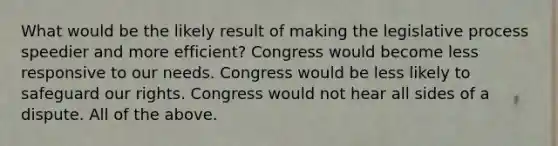 What would be the likely result of making the legislative process speedier and more efficient? Congress would become less responsive to our needs. Congress would be less likely to safeguard our rights. Congress would not hear all sides of a dispute. All of the above.