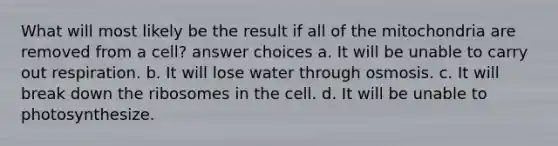 What will most likely be the result if all of the mitochondria are removed from a cell? answer choices a. It will be unable to carry out respiration. b. It will lose water through osmosis. c. It will break down the ribosomes in the cell. d. It will be unable to photosynthesize.