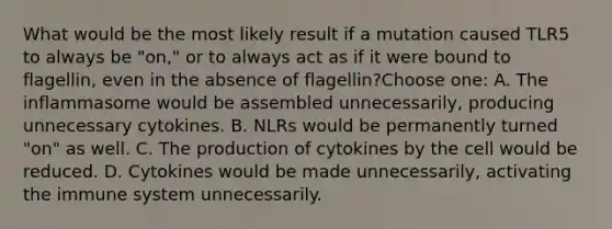 What would be the most likely result if a mutation caused TLR5 to always be "on," or to always act as if it were bound to flagellin, even in the absence of flagellin?Choose one: A. The inflammasome would be assembled unnecessarily, producing unnecessary cytokines. B. NLRs would be permanently turned "on" as well. C. The production of cytokines by the cell would be reduced. D. Cytokines would be made unnecessarily, activating the immune system unnecessarily.