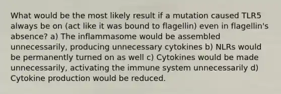 What would be the most likely result if a mutation caused TLR5 always be on (act like it was bound to flagellin) even in flagellin's absence? a) The inflammasome would be assembled unnecessarily, producing unnecessary cytokines b) NLRs would be permanently turned on as well c) Cytokines would be made unnecessarily, activating the immune system unnecessarily d) Cytokine production would be reduced.