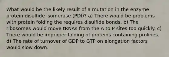 What would be the likely result of a mutation in the enzyme protein disulfide isomerase (PDI)? a) There would be problems with protein folding the requires disulfide bonds. b) The ribosomes would move tRNAs from the A to P sites too quickly. c) There would be improper folding of proteins containing prolines. d) The rate of turnover of GDP to GTP on elongation factors would slow down.