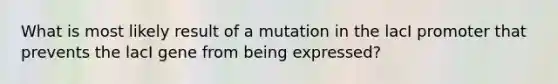 What is most likely result of a mutation in the lacI promoter that prevents the lacI gene from being expressed?