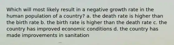 Which will most likely result in a negative growth rate in the human population of a country? a. the death rate is higher than the birth rate b. the birth rate is higher than the death rate c. the country has improved economic conditions d. the country has made improvements in sanitation