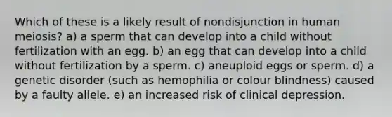 Which of these is a likely result of nondisjunction in human meiosis? a) a sperm that can develop into a child without fertilization with an egg. b) an egg that can develop into a child without fertilization by a sperm. c) aneuploid eggs or sperm. d) a genetic disorder (such as hemophilia or colour blindness) caused by a faulty allele. e) an increased risk of clinical depression.