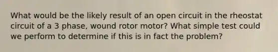 What would be the likely result of an open circuit in the rheostat circuit of a 3 phase, wound rotor motor? What simple test could we perform to determine if this is in fact the problem?