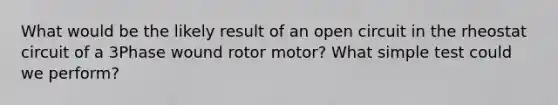 What would be the likely result of an open circuit in the rheostat circuit of a 3Phase wound rotor motor? What simple test could we perform?