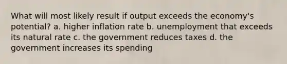 What will most likely result if output exceeds the economy's potential? a. higher inflation rate b. unemployment that exceeds its natural rate c. the government reduces taxes d. the government increases its spending