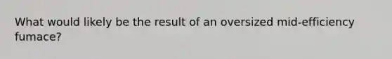 What would likely be the result of an oversized mid-efficiency fumace?